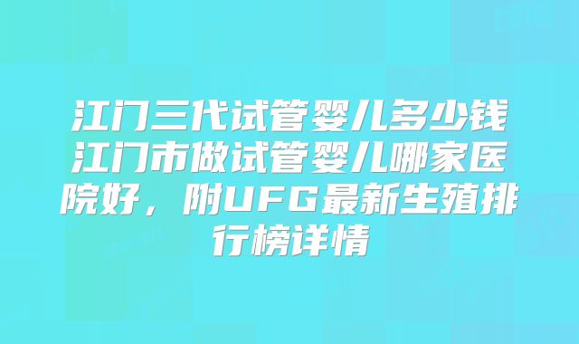 江门三代试管婴儿多少钱江门市做试管婴儿哪家医院好，附UFG最新生殖排行榜详情