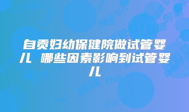 自贡妇幼保健院做试管婴儿 哪些因素影响到试管婴儿