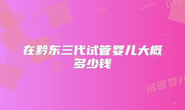 在黔东三代试管婴儿大概多少钱