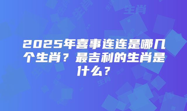 2025年喜事连连是哪几个生肖?最吉利的生肖是什么?