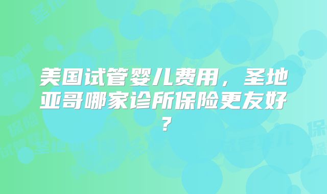 美国试管婴儿费用，圣地亚哥哪家诊所保险更友好？