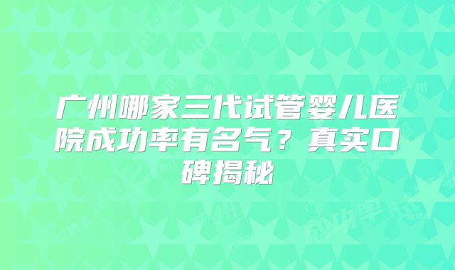 广州哪家三代试管婴儿医院成功率有名气？真实口碑揭秘