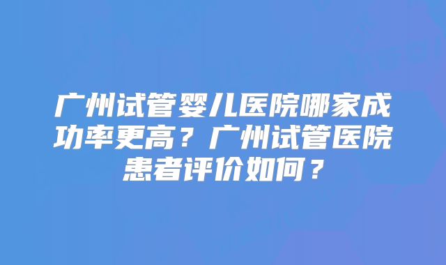 广州试管婴儿医院哪家成功率更高？广州试管医院患者评价如何？