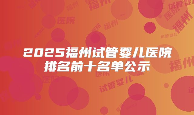 2025福州试管婴儿医院排名前十名单公示