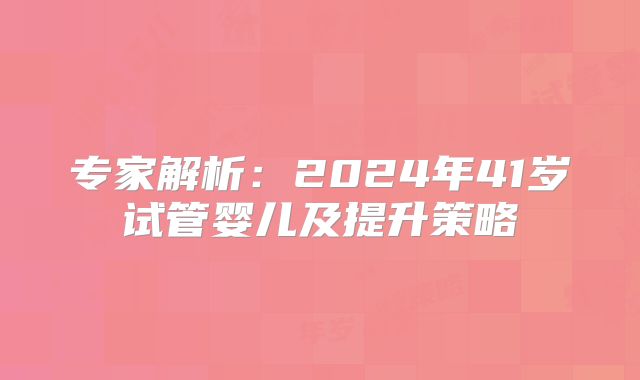 专家解析：2024年41岁试管婴儿及提升策略