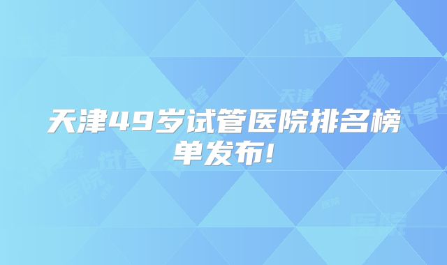 天津49岁试管医院排名榜单发布!