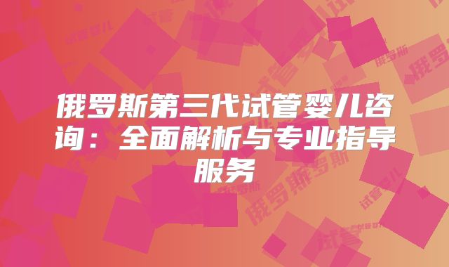 俄罗斯第三代试管婴儿咨询：全面解析与专业指导服务