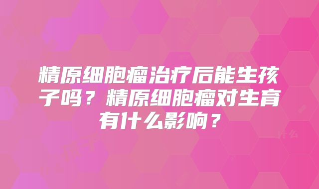 精原细胞瘤治疗后能生孩子吗？精原细胞瘤对生育有什么影响？
