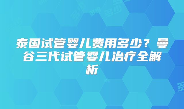 泰国试管婴儿费用多少？曼谷三代试管婴儿治疗全解析