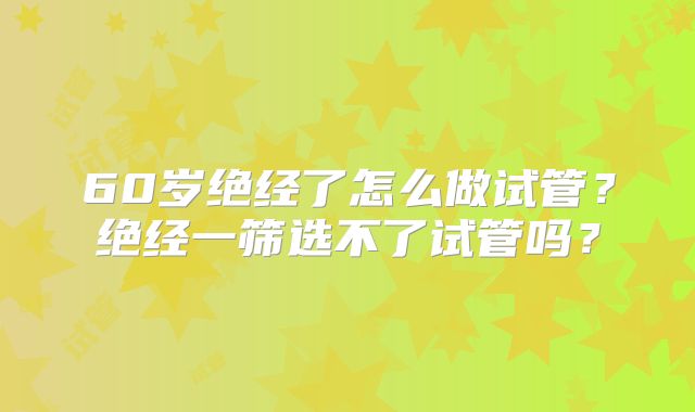 60岁绝经了怎么做试管？绝经一筛选不了试管吗？