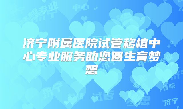 济宁附属医院试管移植中心专业服务助您圆生育梦想