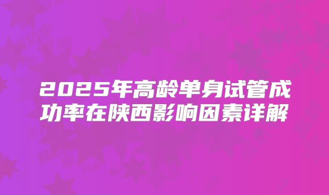 2025年高龄单身试管成功率在陕西影响因素详解