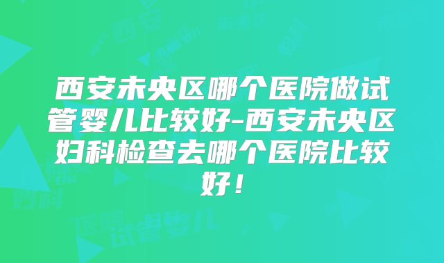 西安未央区哪个医院做试管婴儿比较好-西安未央区妇科检查去哪个医院比较好！