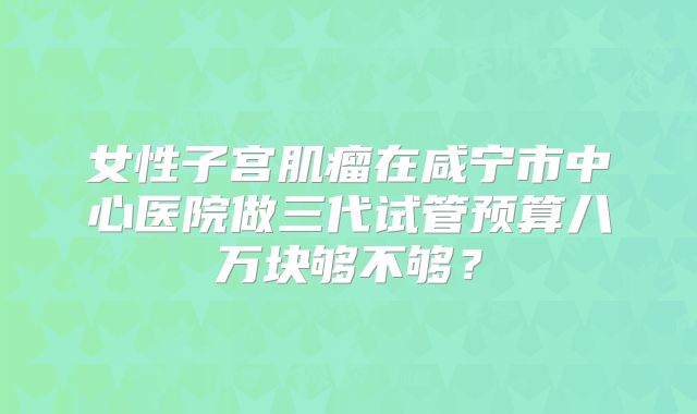 女性子宫肌瘤在咸宁市中心医院做三代试管预算八万块够不够？