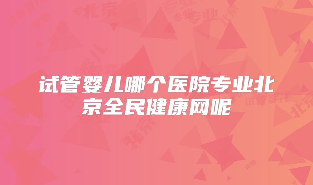 试管婴儿哪个医院专业北京全民健康网呢