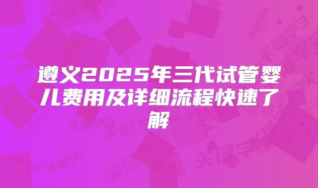 遵义2025年三代试管婴儿费用及详细流程快速了解