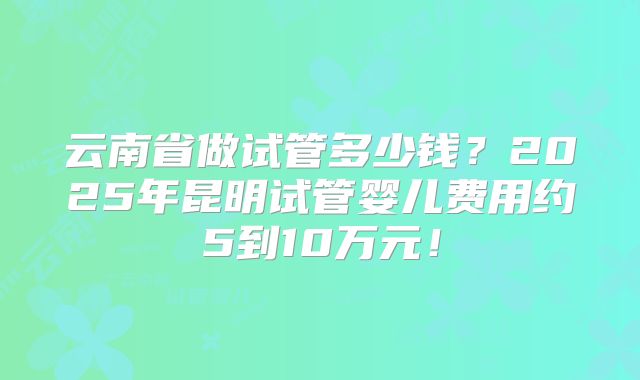 云南省做试管多少钱?2025年昆明试管婴儿费用约5到10万元!