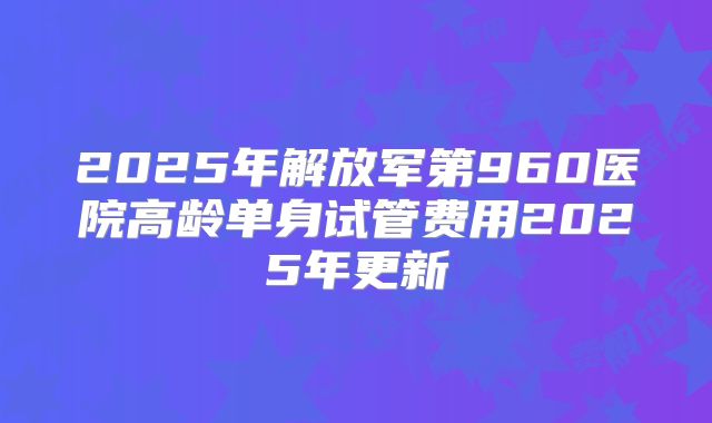 2025年解放军第960医院高龄单身试管费用2025年更新