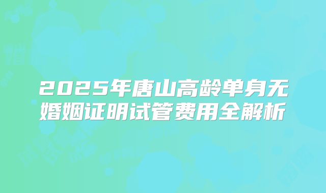 2025年唐山高龄单身无婚姻证明试管费用全解析