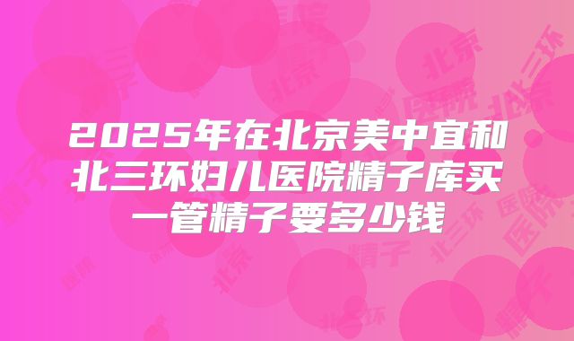 2025年在北京美中宜和北三环妇儿医院精子库买一管精子要多少钱