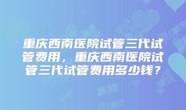 重庆西南医院试管三代试管费用,重庆西南医院试管三代试管费用多少钱?
