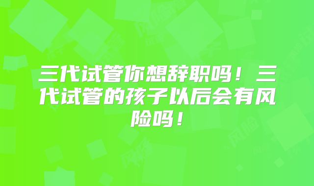 三代试管你想辞职吗!三代试管的孩子以后会有风险吗!