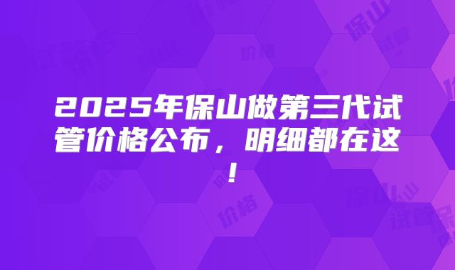 2025年保山做第三代试管价格公布，明细都在这！