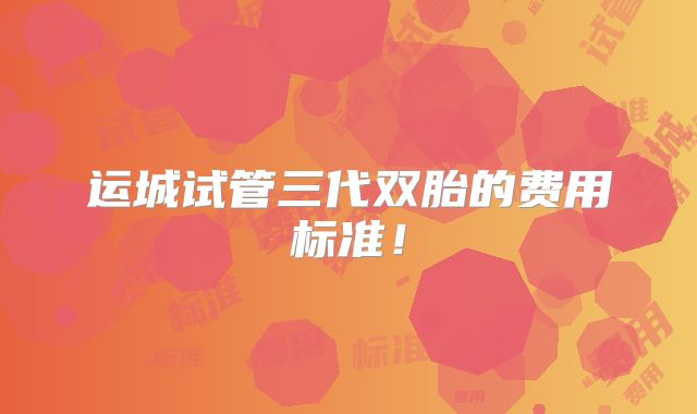 运城试管三代双胎的费用标准！