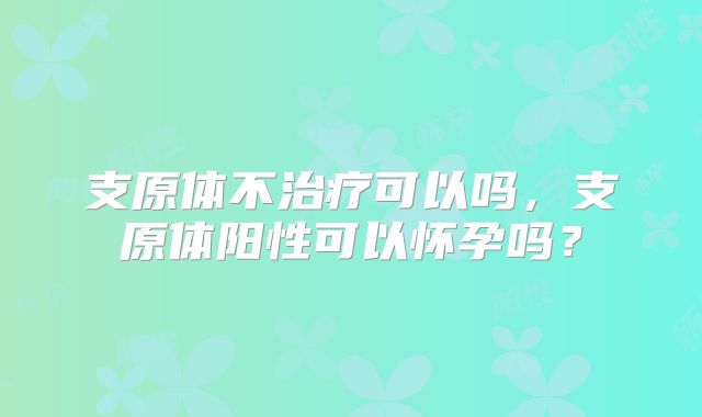 支原体不治疗可以吗，支原体阳性可以怀孕吗？