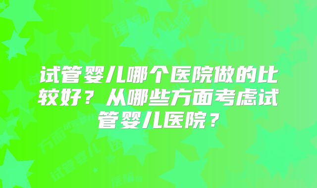 试管婴儿哪个医院做的比较好？从哪些方面考虑试管婴儿医院？