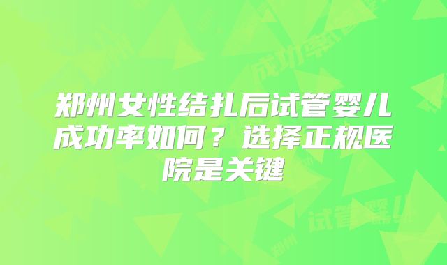 郑州女性结扎后试管婴儿成功率如何？选择正规医院是关键