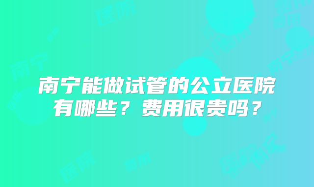 南宁能做试管的公立医院有哪些？费用很贵吗？
