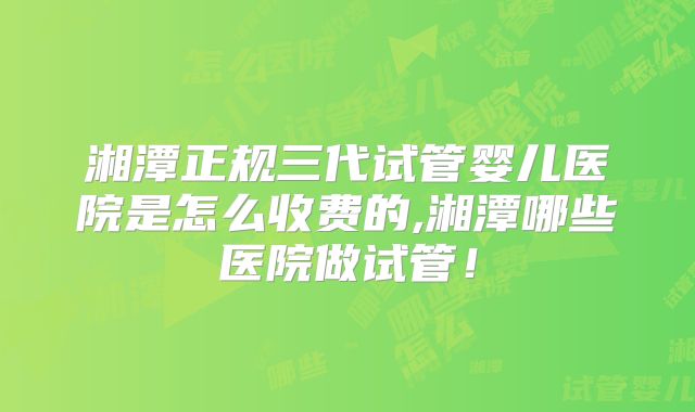 湘潭正规三代试管婴儿医院是怎么收费的,湘潭哪些医院做试管!