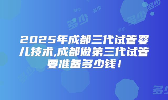 2025年成都三代试管婴儿技术,成都做第三代试管要准备多少钱！