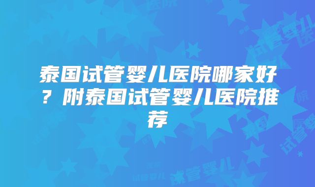 泰国试管婴儿医院哪家好？附泰国试管婴儿医院推荐