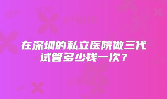 在深圳的私立医院做三代试管多少钱一次？