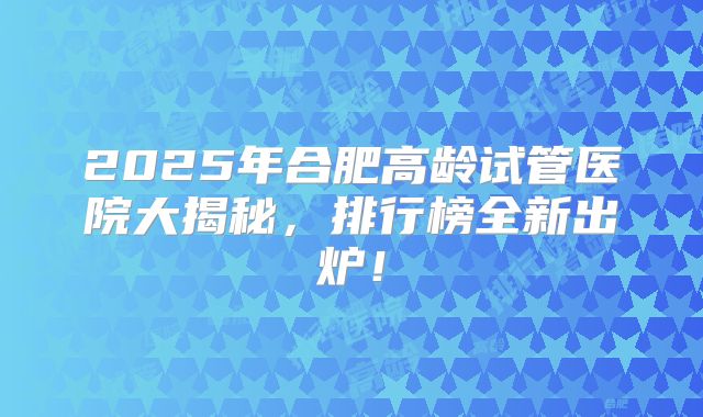 2025年合肥高龄试管医院大揭秘，排行榜全新出炉！