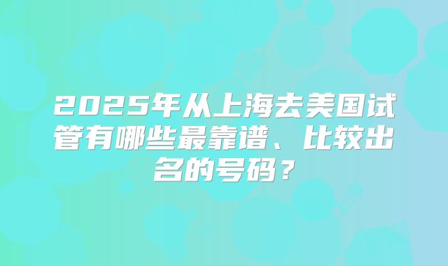 2025年从上海去美国试管有哪些最靠谱、比较出名的号码？