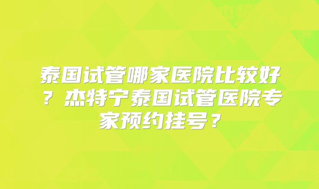 泰国试管哪家医院比较好?杰特宁泰国试管医院专家预约挂号?
