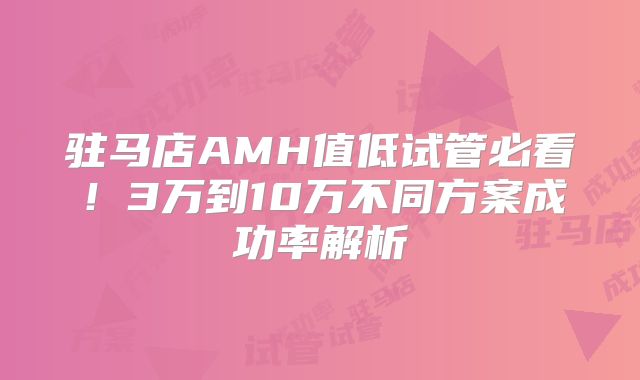 驻马店AMH值低试管必看!3万到10万不同方案成功率解析