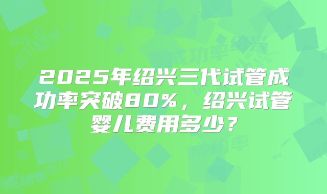 2025年绍兴三代试管成功率突破80%，绍兴试管婴儿费用多少？