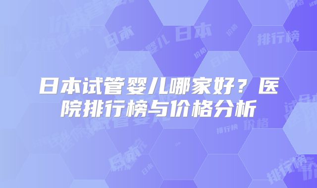日本试管婴儿哪家好？医院排行榜与价格分析