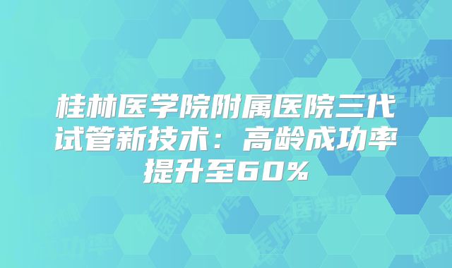 桂林医学院附属医院三代试管新技术:高龄成功率提升至60%