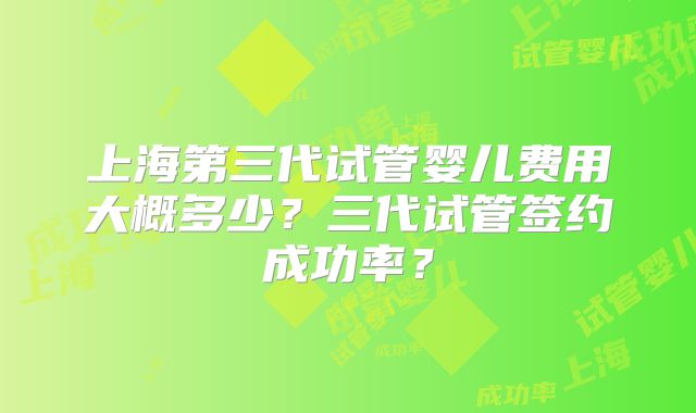 上海第三代试管婴儿费用大概多少？三代试管签约成功率？
