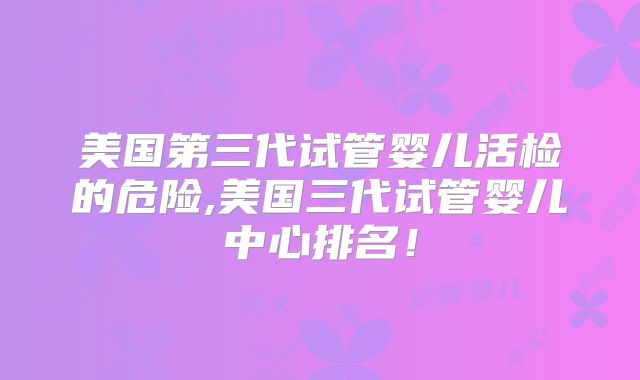 美国第三代试管婴儿活检的危险,美国三代试管婴儿中心排名！