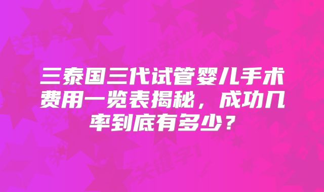 三泰国三代试管婴儿手术费用一览表揭秘，成功几率到底有多少？
