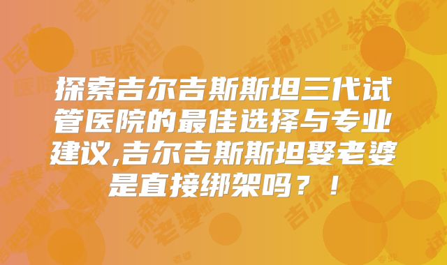 探索吉尔吉斯斯坦三代试管医院的最佳选择与专业建议,吉尔吉斯斯坦娶老婆是直接绑架吗？！