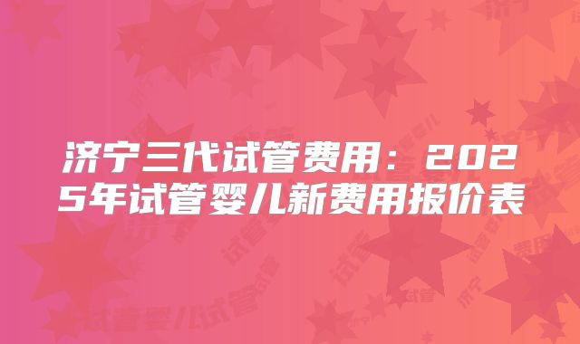 济宁三代试管费用：2025年试管婴儿新费用报价表