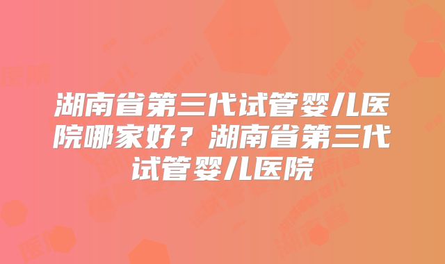 湖南省第三代试管婴儿医院哪家好？湖南省第三代试管婴儿医院
