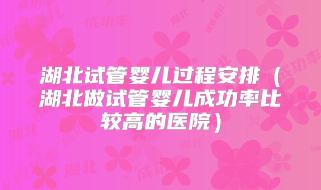 湖北试管婴儿过程安排（湖北做试管婴儿成功率比较高的医院）